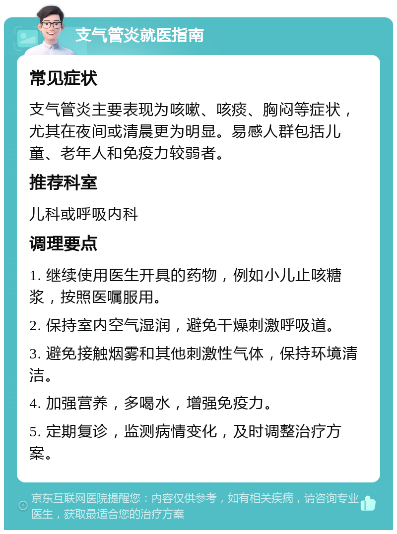 支气管炎就医指南 常见症状 支气管炎主要表现为咳嗽、咳痰、胸闷等症状，尤其在夜间或清晨更为明显。易感人群包括儿童、老年人和免疫力较弱者。 推荐科室 儿科或呼吸内科 调理要点 1. 继续使用医生开具的药物，例如小儿止咳糖浆，按照医嘱服用。 2. 保持室内空气湿润，避免干燥刺激呼吸道。 3. 避免接触烟雾和其他刺激性气体，保持环境清洁。 4. 加强营养，多喝水，增强免疫力。 5. 定期复诊，监测病情变化，及时调整治疗方案。