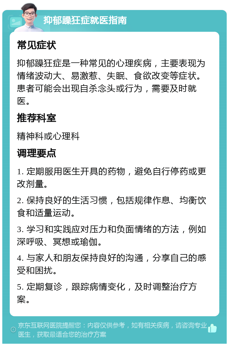 抑郁躁狂症就医指南 常见症状 抑郁躁狂症是一种常见的心理疾病，主要表现为情绪波动大、易激惹、失眠、食欲改变等症状。患者可能会出现自杀念头或行为，需要及时就医。 推荐科室 精神科或心理科 调理要点 1. 定期服用医生开具的药物，避免自行停药或更改剂量。 2. 保持良好的生活习惯，包括规律作息、均衡饮食和适量运动。 3. 学习和实践应对压力和负面情绪的方法，例如深呼吸、冥想或瑜伽。 4. 与家人和朋友保持良好的沟通，分享自己的感受和困扰。 5. 定期复诊，跟踪病情变化，及时调整治疗方案。