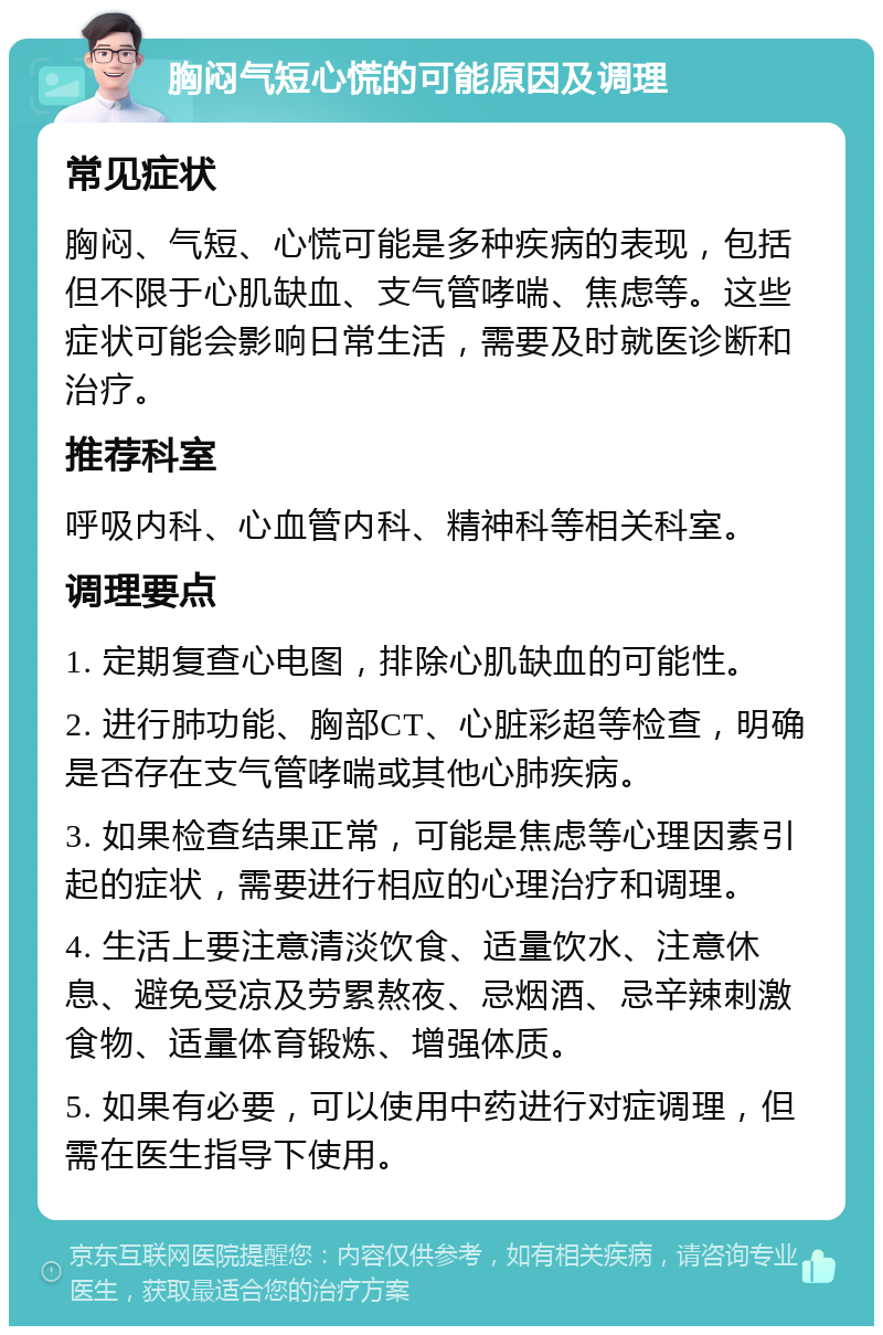 胸闷气短心慌的可能原因及调理 常见症状 胸闷、气短、心慌可能是多种疾病的表现，包括但不限于心肌缺血、支气管哮喘、焦虑等。这些症状可能会影响日常生活，需要及时就医诊断和治疗。 推荐科室 呼吸内科、心血管内科、精神科等相关科室。 调理要点 1. 定期复查心电图，排除心肌缺血的可能性。 2. 进行肺功能、胸部CT、心脏彩超等检查，明确是否存在支气管哮喘或其他心肺疾病。 3. 如果检查结果正常，可能是焦虑等心理因素引起的症状，需要进行相应的心理治疗和调理。 4. 生活上要注意清淡饮食、适量饮水、注意休息、避免受凉及劳累熬夜、忌烟酒、忌辛辣刺激食物、适量体育锻炼、增强体质。 5. 如果有必要，可以使用中药进行对症调理，但需在医生指导下使用。