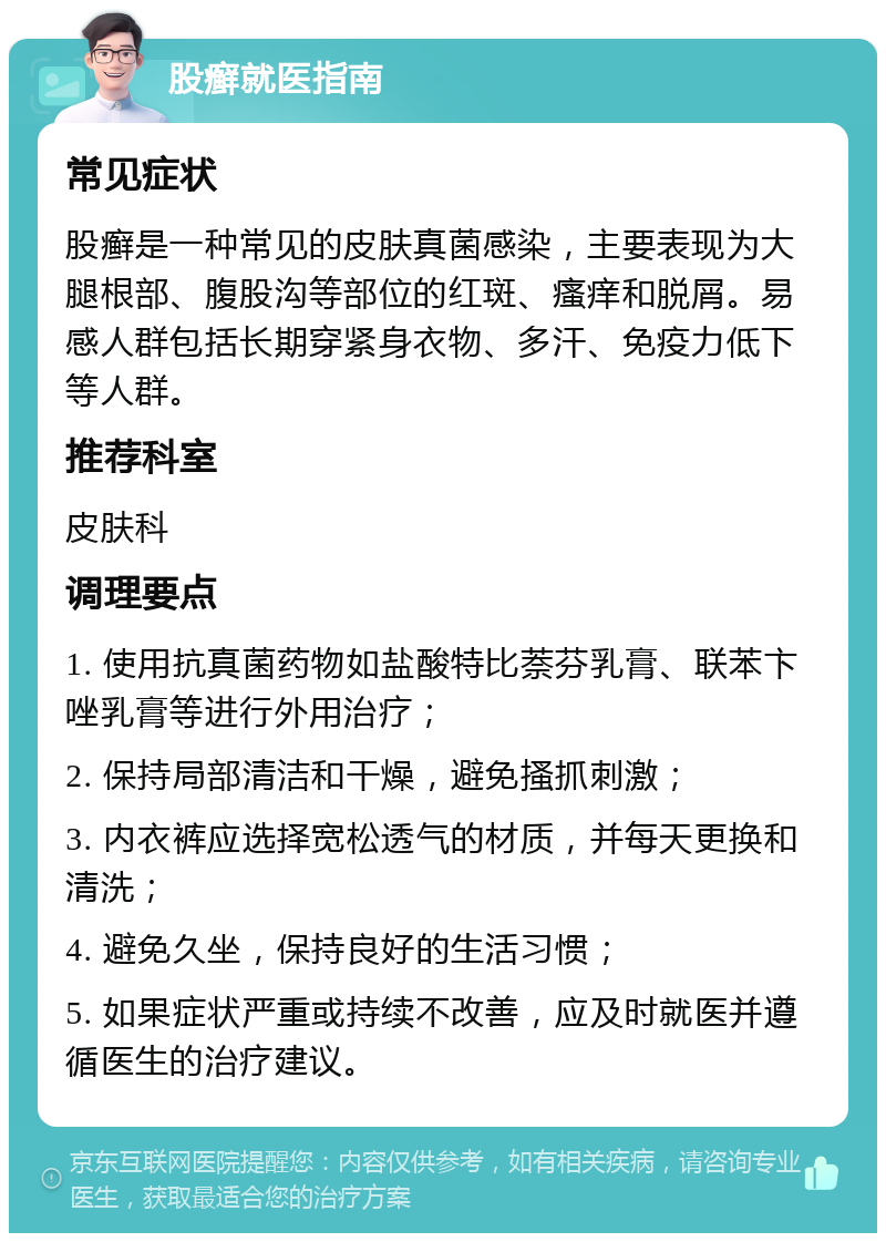 股癣就医指南 常见症状 股癣是一种常见的皮肤真菌感染，主要表现为大腿根部、腹股沟等部位的红斑、瘙痒和脱屑。易感人群包括长期穿紧身衣物、多汗、免疫力低下等人群。 推荐科室 皮肤科 调理要点 1. 使用抗真菌药物如盐酸特比萘芬乳膏、联苯卞唑乳膏等进行外用治疗； 2. 保持局部清洁和干燥，避免搔抓刺激； 3. 内衣裤应选择宽松透气的材质，并每天更换和清洗； 4. 避免久坐，保持良好的生活习惯； 5. 如果症状严重或持续不改善，应及时就医并遵循医生的治疗建议。