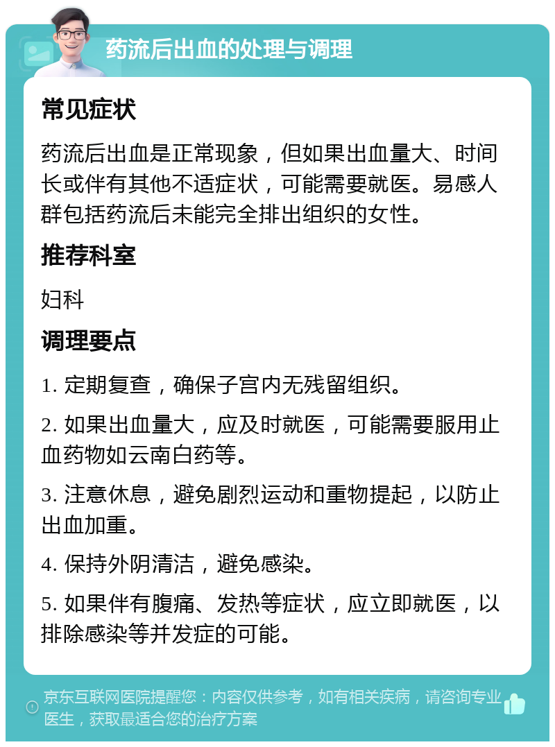 药流后出血的处理与调理 常见症状 药流后出血是正常现象，但如果出血量大、时间长或伴有其他不适症状，可能需要就医。易感人群包括药流后未能完全排出组织的女性。 推荐科室 妇科 调理要点 1. 定期复查，确保子宫内无残留组织。 2. 如果出血量大，应及时就医，可能需要服用止血药物如云南白药等。 3. 注意休息，避免剧烈运动和重物提起，以防止出血加重。 4. 保持外阴清洁，避免感染。 5. 如果伴有腹痛、发热等症状，应立即就医，以排除感染等并发症的可能。