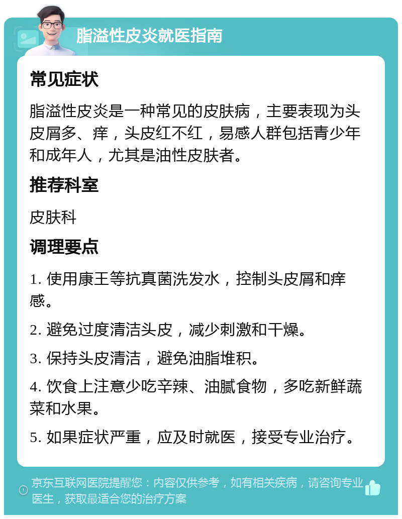 脂溢性皮炎就医指南 常见症状 脂溢性皮炎是一种常见的皮肤病，主要表现为头皮屑多、痒，头皮红不红，易感人群包括青少年和成年人，尤其是油性皮肤者。 推荐科室 皮肤科 调理要点 1. 使用康王等抗真菌洗发水，控制头皮屑和痒感。 2. 避免过度清洁头皮，减少刺激和干燥。 3. 保持头皮清洁，避免油脂堆积。 4. 饮食上注意少吃辛辣、油腻食物，多吃新鲜蔬菜和水果。 5. 如果症状严重，应及时就医，接受专业治疗。