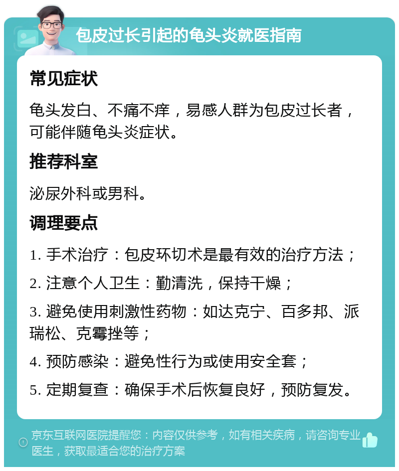 包皮过长引起的龟头炎就医指南 常见症状 龟头发白、不痛不痒，易感人群为包皮过长者，可能伴随龟头炎症状。 推荐科室 泌尿外科或男科。 调理要点 1. 手术治疗：包皮环切术是最有效的治疗方法； 2. 注意个人卫生：勤清洗，保持干燥； 3. 避免使用刺激性药物：如达克宁、百多邦、派瑞松、克霉挫等； 4. 预防感染：避免性行为或使用安全套； 5. 定期复查：确保手术后恢复良好，预防复发。