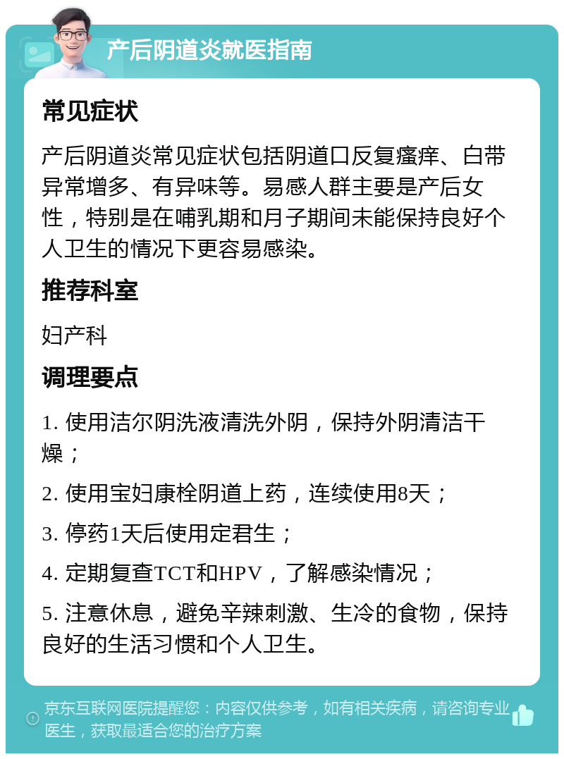 产后阴道炎就医指南 常见症状 产后阴道炎常见症状包括阴道口反复瘙痒、白带异常增多、有异味等。易感人群主要是产后女性，特别是在哺乳期和月子期间未能保持良好个人卫生的情况下更容易感染。 推荐科室 妇产科 调理要点 1. 使用洁尔阴洗液清洗外阴，保持外阴清洁干燥； 2. 使用宝妇康栓阴道上药，连续使用8天； 3. 停药1天后使用定君生； 4. 定期复查TCT和HPV，了解感染情况； 5. 注意休息，避免辛辣刺激、生冷的食物，保持良好的生活习惯和个人卫生。