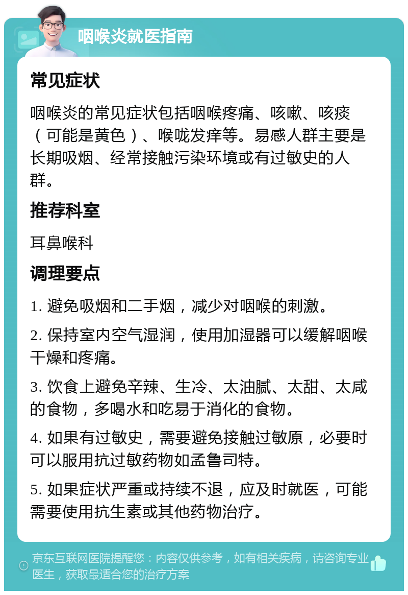 咽喉炎就医指南 常见症状 咽喉炎的常见症状包括咽喉疼痛、咳嗽、咳痰（可能是黄色）、喉咙发痒等。易感人群主要是长期吸烟、经常接触污染环境或有过敏史的人群。 推荐科室 耳鼻喉科 调理要点 1. 避免吸烟和二手烟，减少对咽喉的刺激。 2. 保持室内空气湿润，使用加湿器可以缓解咽喉干燥和疼痛。 3. 饮食上避免辛辣、生冷、太油腻、太甜、太咸的食物，多喝水和吃易于消化的食物。 4. 如果有过敏史，需要避免接触过敏原，必要时可以服用抗过敏药物如孟鲁司特。 5. 如果症状严重或持续不退，应及时就医，可能需要使用抗生素或其他药物治疗。