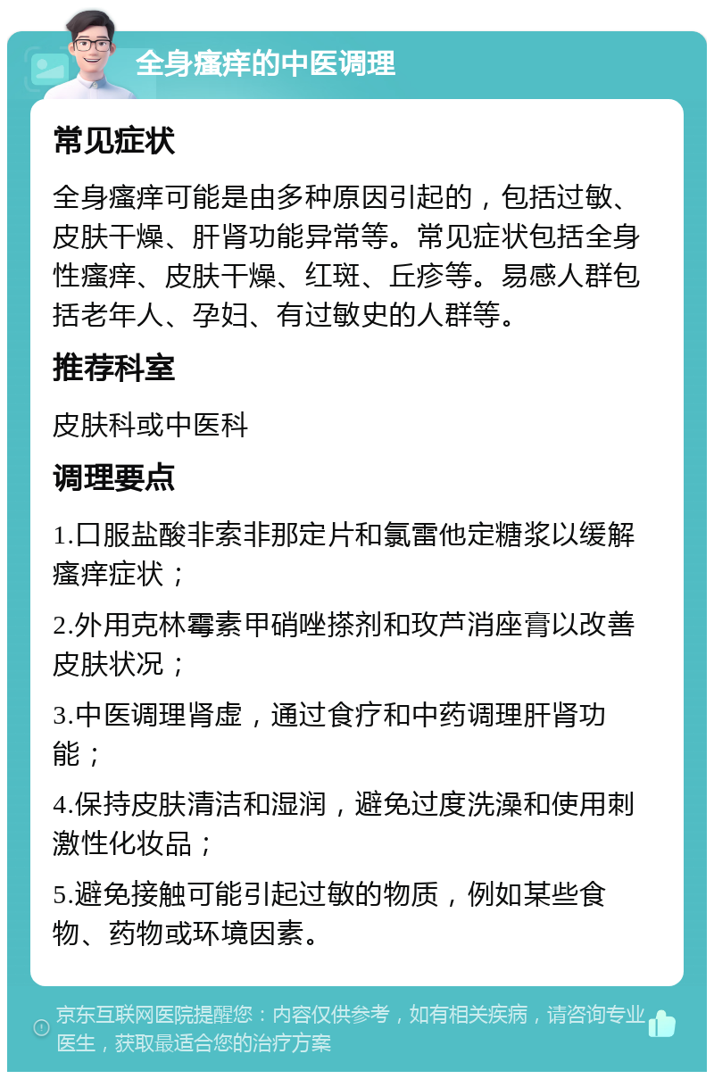 全身瘙痒的中医调理 常见症状 全身瘙痒可能是由多种原因引起的，包括过敏、皮肤干燥、肝肾功能异常等。常见症状包括全身性瘙痒、皮肤干燥、红斑、丘疹等。易感人群包括老年人、孕妇、有过敏史的人群等。 推荐科室 皮肤科或中医科 调理要点 1.口服盐酸非索非那定片和氯雷他定糖浆以缓解瘙痒症状； 2.外用克林霉素甲硝唑搽剂和玫芦消座膏以改善皮肤状况； 3.中医调理肾虚，通过食疗和中药调理肝肾功能； 4.保持皮肤清洁和湿润，避免过度洗澡和使用刺激性化妆品； 5.避免接触可能引起过敏的物质，例如某些食物、药物或环境因素。