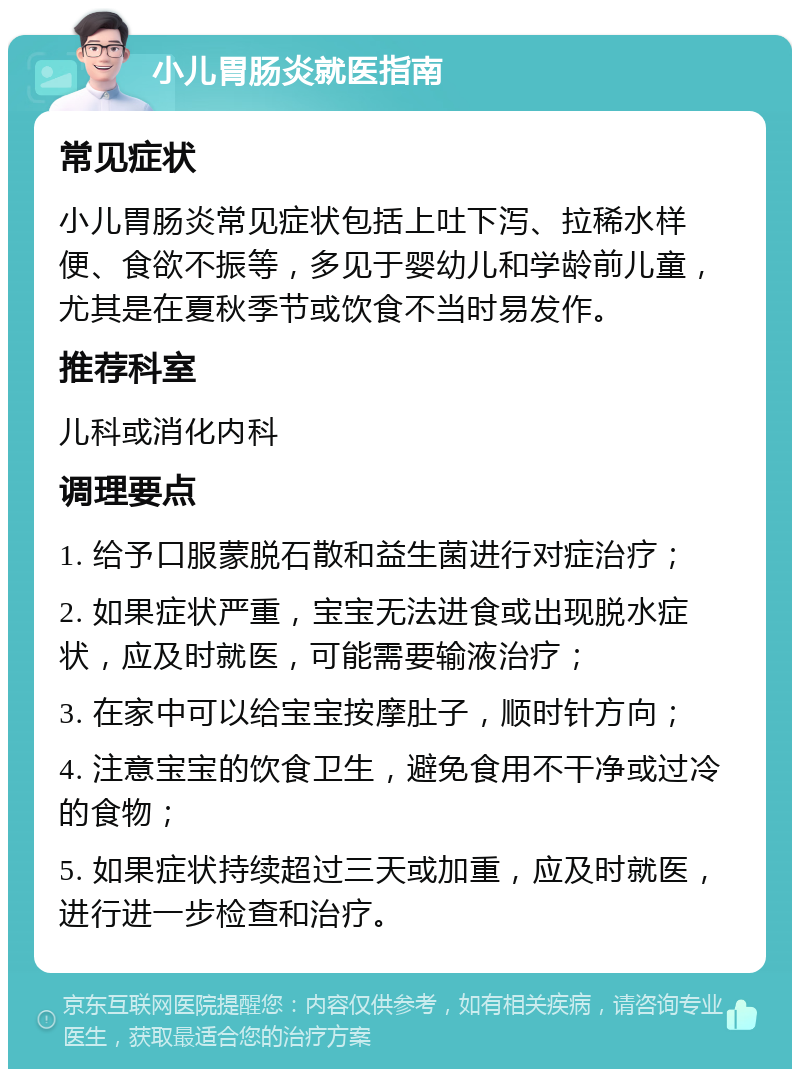 小儿胃肠炎就医指南 常见症状 小儿胃肠炎常见症状包括上吐下泻、拉稀水样便、食欲不振等，多见于婴幼儿和学龄前儿童，尤其是在夏秋季节或饮食不当时易发作。 推荐科室 儿科或消化内科 调理要点 1. 给予口服蒙脱石散和益生菌进行对症治疗； 2. 如果症状严重，宝宝无法进食或出现脱水症状，应及时就医，可能需要输液治疗； 3. 在家中可以给宝宝按摩肚子，顺时针方向； 4. 注意宝宝的饮食卫生，避免食用不干净或过冷的食物； 5. 如果症状持续超过三天或加重，应及时就医，进行进一步检查和治疗。