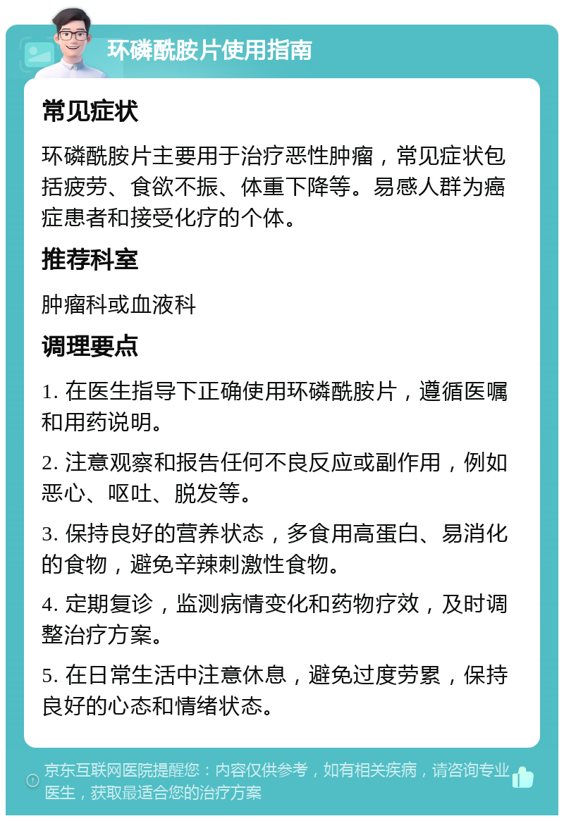 环磷酰胺片使用指南 常见症状 环磷酰胺片主要用于治疗恶性肿瘤，常见症状包括疲劳、食欲不振、体重下降等。易感人群为癌症患者和接受化疗的个体。 推荐科室 肿瘤科或血液科 调理要点 1. 在医生指导下正确使用环磷酰胺片，遵循医嘱和用药说明。 2. 注意观察和报告任何不良反应或副作用，例如恶心、呕吐、脱发等。 3. 保持良好的营养状态，多食用高蛋白、易消化的食物，避免辛辣刺激性食物。 4. 定期复诊，监测病情变化和药物疗效，及时调整治疗方案。 5. 在日常生活中注意休息，避免过度劳累，保持良好的心态和情绪状态。