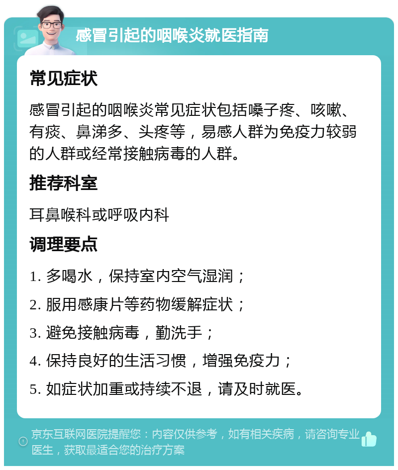 感冒引起的咽喉炎就医指南 常见症状 感冒引起的咽喉炎常见症状包括嗓子疼、咳嗽、有痰、鼻涕多、头疼等，易感人群为免疫力较弱的人群或经常接触病毒的人群。 推荐科室 耳鼻喉科或呼吸内科 调理要点 1. 多喝水，保持室内空气湿润； 2. 服用感康片等药物缓解症状； 3. 避免接触病毒，勤洗手； 4. 保持良好的生活习惯，增强免疫力； 5. 如症状加重或持续不退，请及时就医。