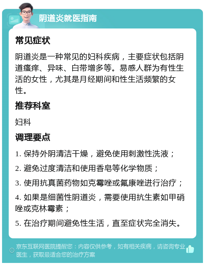 阴道炎就医指南 常见症状 阴道炎是一种常见的妇科疾病，主要症状包括阴道瘙痒、异味、白带增多等。易感人群为有性生活的女性，尤其是月经期间和性生活频繁的女性。 推荐科室 妇科 调理要点 1. 保持外阴清洁干燥，避免使用刺激性洗液； 2. 避免过度清洁和使用香皂等化学物质； 3. 使用抗真菌药物如克霉唑或氟康唑进行治疗； 4. 如果是细菌性阴道炎，需要使用抗生素如甲硝唑或克林霉素； 5. 在治疗期间避免性生活，直至症状完全消失。