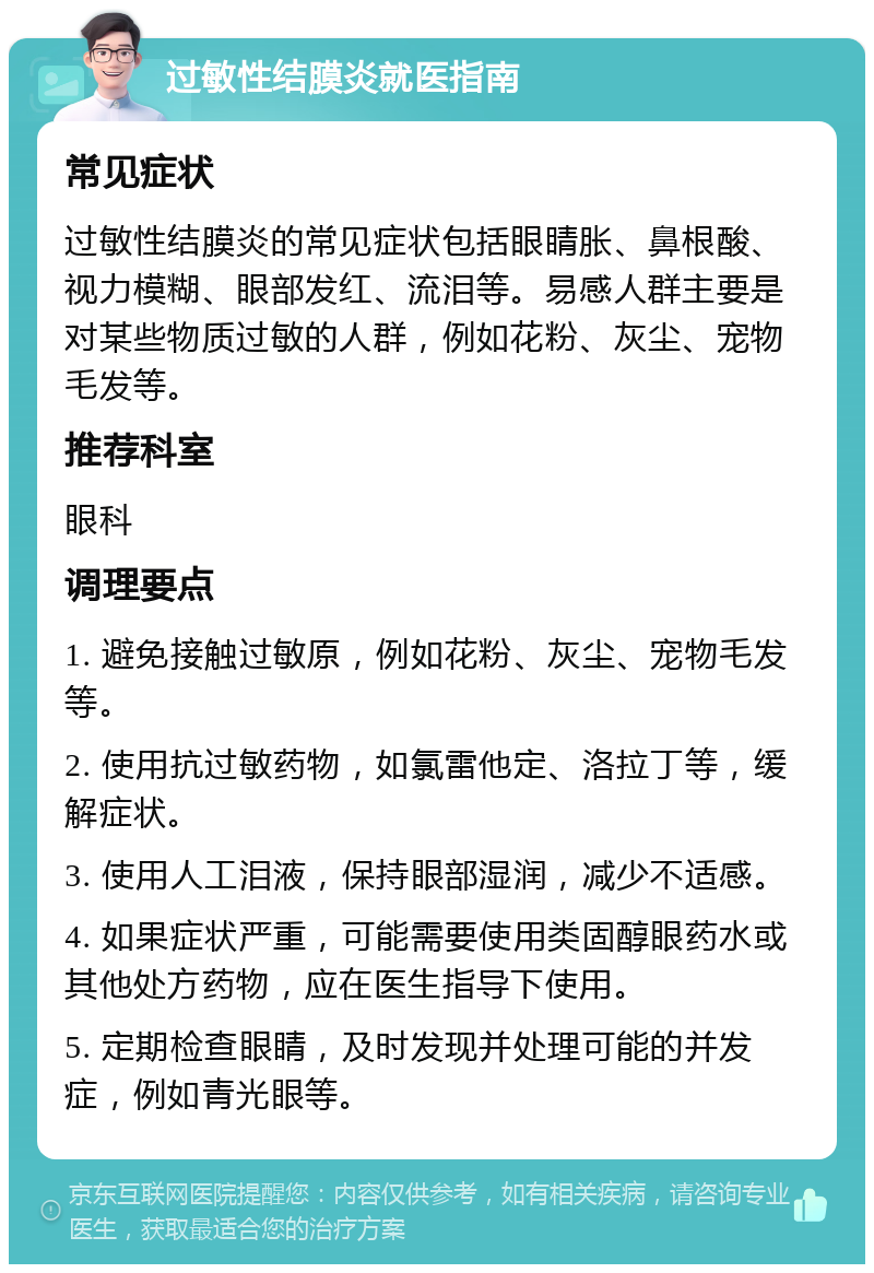 过敏性结膜炎就医指南 常见症状 过敏性结膜炎的常见症状包括眼睛胀、鼻根酸、视力模糊、眼部发红、流泪等。易感人群主要是对某些物质过敏的人群，例如花粉、灰尘、宠物毛发等。 推荐科室 眼科 调理要点 1. 避免接触过敏原，例如花粉、灰尘、宠物毛发等。 2. 使用抗过敏药物，如氯雷他定、洛拉丁等，缓解症状。 3. 使用人工泪液，保持眼部湿润，减少不适感。 4. 如果症状严重，可能需要使用类固醇眼药水或其他处方药物，应在医生指导下使用。 5. 定期检查眼睛，及时发现并处理可能的并发症，例如青光眼等。