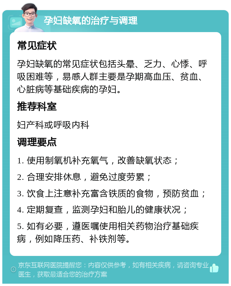 孕妇缺氧的治疗与调理 常见症状 孕妇缺氧的常见症状包括头晕、乏力、心悸、呼吸困难等，易感人群主要是孕期高血压、贫血、心脏病等基础疾病的孕妇。 推荐科室 妇产科或呼吸内科 调理要点 1. 使用制氧机补充氧气，改善缺氧状态； 2. 合理安排休息，避免过度劳累； 3. 饮食上注意补充富含铁质的食物，预防贫血； 4. 定期复查，监测孕妇和胎儿的健康状况； 5. 如有必要，遵医嘱使用相关药物治疗基础疾病，例如降压药、补铁剂等。