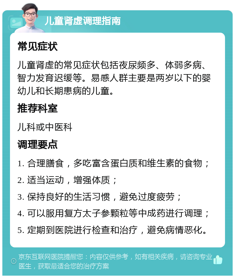 儿童肾虚调理指南 常见症状 儿童肾虚的常见症状包括夜尿频多、体弱多病、智力发育迟缓等。易感人群主要是两岁以下的婴幼儿和长期患病的儿童。 推荐科室 儿科或中医科 调理要点 1. 合理膳食，多吃富含蛋白质和维生素的食物； 2. 适当运动，增强体质； 3. 保持良好的生活习惯，避免过度疲劳； 4. 可以服用复方太子参颗粒等中成药进行调理； 5. 定期到医院进行检查和治疗，避免病情恶化。