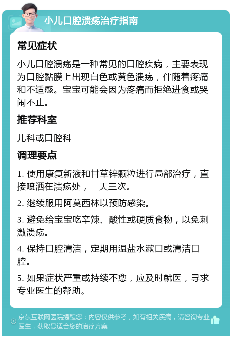 小儿口腔溃疡治疗指南 常见症状 小儿口腔溃疡是一种常见的口腔疾病，主要表现为口腔黏膜上出现白色或黄色溃疡，伴随着疼痛和不适感。宝宝可能会因为疼痛而拒绝进食或哭闹不止。 推荐科室 儿科或口腔科 调理要点 1. 使用康复新液和甘草锌颗粒进行局部治疗，直接喷洒在溃疡处，一天三次。 2. 继续服用阿莫西林以预防感染。 3. 避免给宝宝吃辛辣、酸性或硬质食物，以免刺激溃疡。 4. 保持口腔清洁，定期用温盐水漱口或清洁口腔。 5. 如果症状严重或持续不愈，应及时就医，寻求专业医生的帮助。