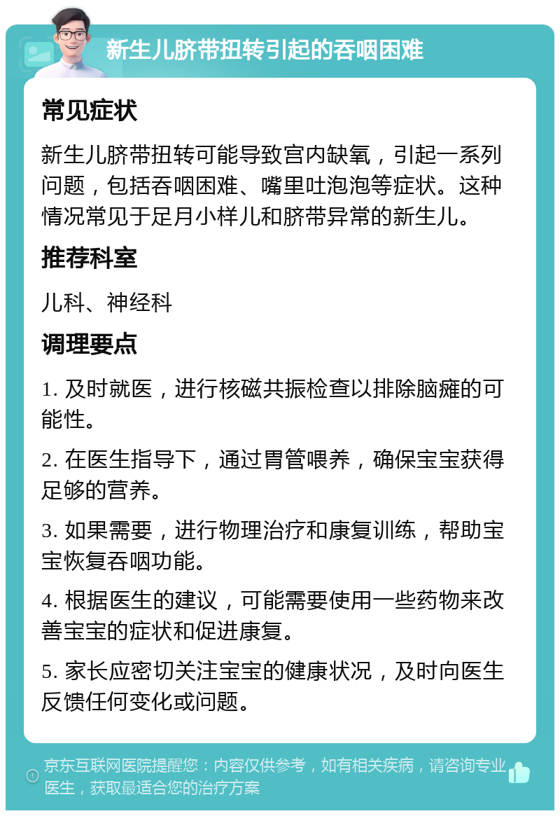 新生儿脐带扭转引起的吞咽困难 常见症状 新生儿脐带扭转可能导致宫内缺氧，引起一系列问题，包括吞咽困难、嘴里吐泡泡等症状。这种情况常见于足月小样儿和脐带异常的新生儿。 推荐科室 儿科、神经科 调理要点 1. 及时就医，进行核磁共振检查以排除脑瘫的可能性。 2. 在医生指导下，通过胃管喂养，确保宝宝获得足够的营养。 3. 如果需要，进行物理治疗和康复训练，帮助宝宝恢复吞咽功能。 4. 根据医生的建议，可能需要使用一些药物来改善宝宝的症状和促进康复。 5. 家长应密切关注宝宝的健康状况，及时向医生反馈任何变化或问题。