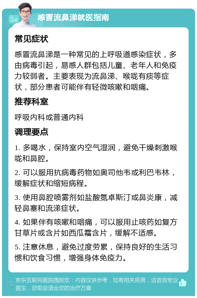 感冒流鼻涕就医指南 常见症状 感冒流鼻涕是一种常见的上呼吸道感染症状，多由病毒引起，易感人群包括儿童、老年人和免疫力较弱者。主要表现为流鼻涕、喉咙有痰等症状，部分患者可能伴有轻微咳嗽和咽痛。 推荐科室 呼吸内科或普通内科 调理要点 1. 多喝水，保持室内空气湿润，避免干燥刺激喉咙和鼻腔。 2. 可以服用抗病毒药物如奥司他韦或利巴韦林，缓解症状和缩短病程。 3. 使用鼻腔喷雾剂如盐酸氮卓斯汀或鼻炎康，减轻鼻塞和流涕症状。 4. 如果伴有咳嗽和咽痛，可以服用止咳药如复方甘草片或含片如西瓜霜含片，缓解不适感。 5. 注意休息，避免过度劳累，保持良好的生活习惯和饮食习惯，增强身体免疫力。