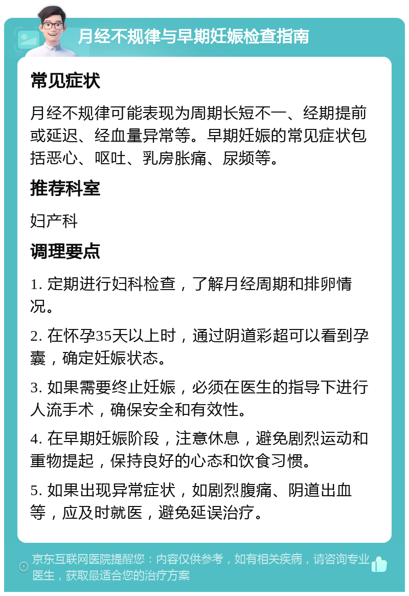 月经不规律与早期妊娠检查指南 常见症状 月经不规律可能表现为周期长短不一、经期提前或延迟、经血量异常等。早期妊娠的常见症状包括恶心、呕吐、乳房胀痛、尿频等。 推荐科室 妇产科 调理要点 1. 定期进行妇科检查，了解月经周期和排卵情况。 2. 在怀孕35天以上时，通过阴道彩超可以看到孕囊，确定妊娠状态。 3. 如果需要终止妊娠，必须在医生的指导下进行人流手术，确保安全和有效性。 4. 在早期妊娠阶段，注意休息，避免剧烈运动和重物提起，保持良好的心态和饮食习惯。 5. 如果出现异常症状，如剧烈腹痛、阴道出血等，应及时就医，避免延误治疗。