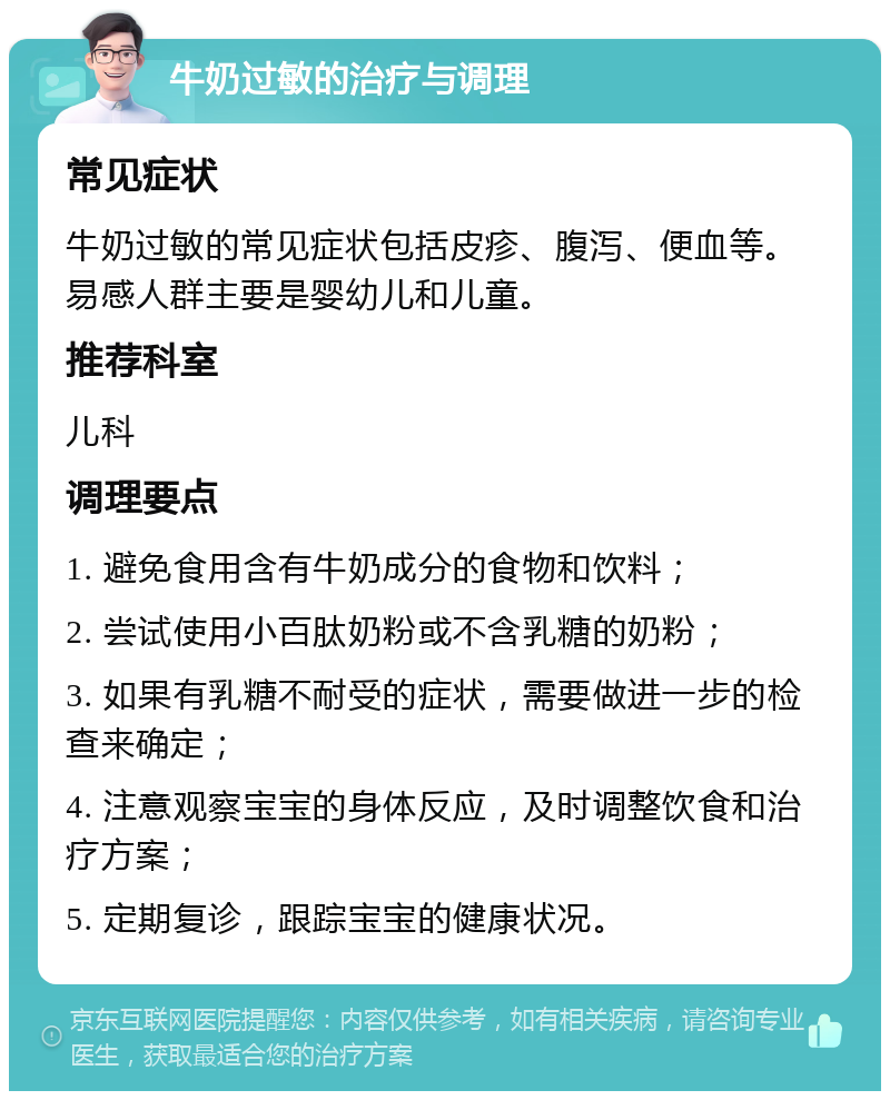 牛奶过敏的治疗与调理 常见症状 牛奶过敏的常见症状包括皮疹、腹泻、便血等。易感人群主要是婴幼儿和儿童。 推荐科室 儿科 调理要点 1. 避免食用含有牛奶成分的食物和饮料； 2. 尝试使用小百肽奶粉或不含乳糖的奶粉； 3. 如果有乳糖不耐受的症状，需要做进一步的检查来确定； 4. 注意观察宝宝的身体反应，及时调整饮食和治疗方案； 5. 定期复诊，跟踪宝宝的健康状况。