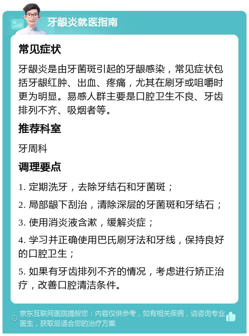 牙龈炎就医指南 常见症状 牙龈炎是由牙菌斑引起的牙龈感染，常见症状包括牙龈红肿、出血、疼痛，尤其在刷牙或咀嚼时更为明显。易感人群主要是口腔卫生不良、牙齿排列不齐、吸烟者等。 推荐科室 牙周科 调理要点 1. 定期洗牙，去除牙结石和牙菌斑； 2. 局部龈下刮治，清除深层的牙菌斑和牙结石； 3. 使用消炎液含漱，缓解炎症； 4. 学习并正确使用巴氏刷牙法和牙线，保持良好的口腔卫生； 5. 如果有牙齿排列不齐的情况，考虑进行矫正治疗，改善口腔清洁条件。