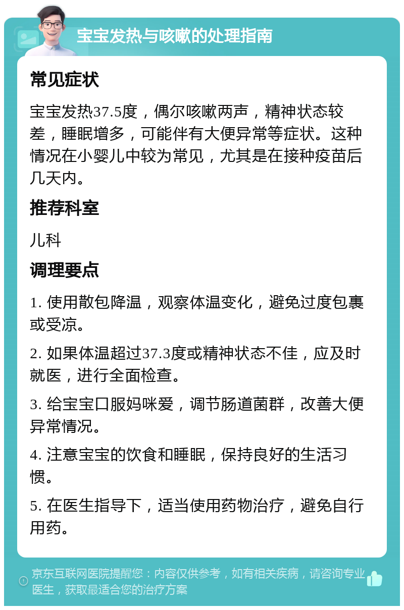 宝宝发热与咳嗽的处理指南 常见症状 宝宝发热37.5度，偶尔咳嗽两声，精神状态较差，睡眠增多，可能伴有大便异常等症状。这种情况在小婴儿中较为常见，尤其是在接种疫苗后几天内。 推荐科室 儿科 调理要点 1. 使用散包降温，观察体温变化，避免过度包裹或受凉。 2. 如果体温超过37.3度或精神状态不佳，应及时就医，进行全面检查。 3. 给宝宝口服妈咪爱，调节肠道菌群，改善大便异常情况。 4. 注意宝宝的饮食和睡眠，保持良好的生活习惯。 5. 在医生指导下，适当使用药物治疗，避免自行用药。