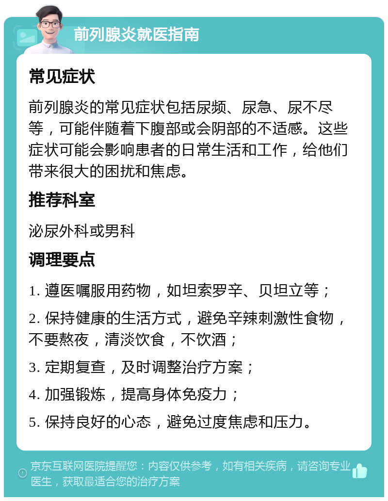 前列腺炎就医指南 常见症状 前列腺炎的常见症状包括尿频、尿急、尿不尽等，可能伴随着下腹部或会阴部的不适感。这些症状可能会影响患者的日常生活和工作，给他们带来很大的困扰和焦虑。 推荐科室 泌尿外科或男科 调理要点 1. 遵医嘱服用药物，如坦索罗辛、贝坦立等； 2. 保持健康的生活方式，避免辛辣刺激性食物，不要熬夜，清淡饮食，不饮酒； 3. 定期复查，及时调整治疗方案； 4. 加强锻炼，提高身体免疫力； 5. 保持良好的心态，避免过度焦虑和压力。