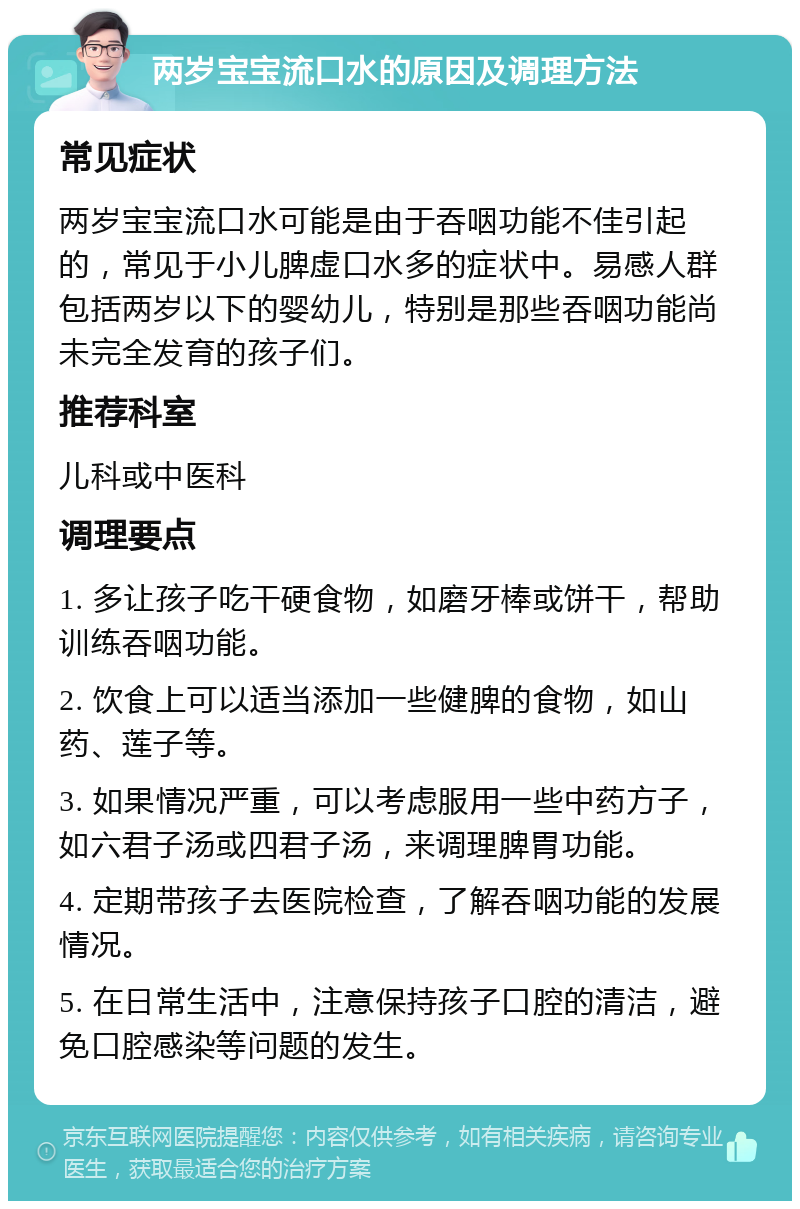 两岁宝宝流口水的原因及调理方法 常见症状 两岁宝宝流口水可能是由于吞咽功能不佳引起的，常见于小儿脾虚口水多的症状中。易感人群包括两岁以下的婴幼儿，特别是那些吞咽功能尚未完全发育的孩子们。 推荐科室 儿科或中医科 调理要点 1. 多让孩子吃干硬食物，如磨牙棒或饼干，帮助训练吞咽功能。 2. 饮食上可以适当添加一些健脾的食物，如山药、莲子等。 3. 如果情况严重，可以考虑服用一些中药方子，如六君子汤或四君子汤，来调理脾胃功能。 4. 定期带孩子去医院检查，了解吞咽功能的发展情况。 5. 在日常生活中，注意保持孩子口腔的清洁，避免口腔感染等问题的发生。