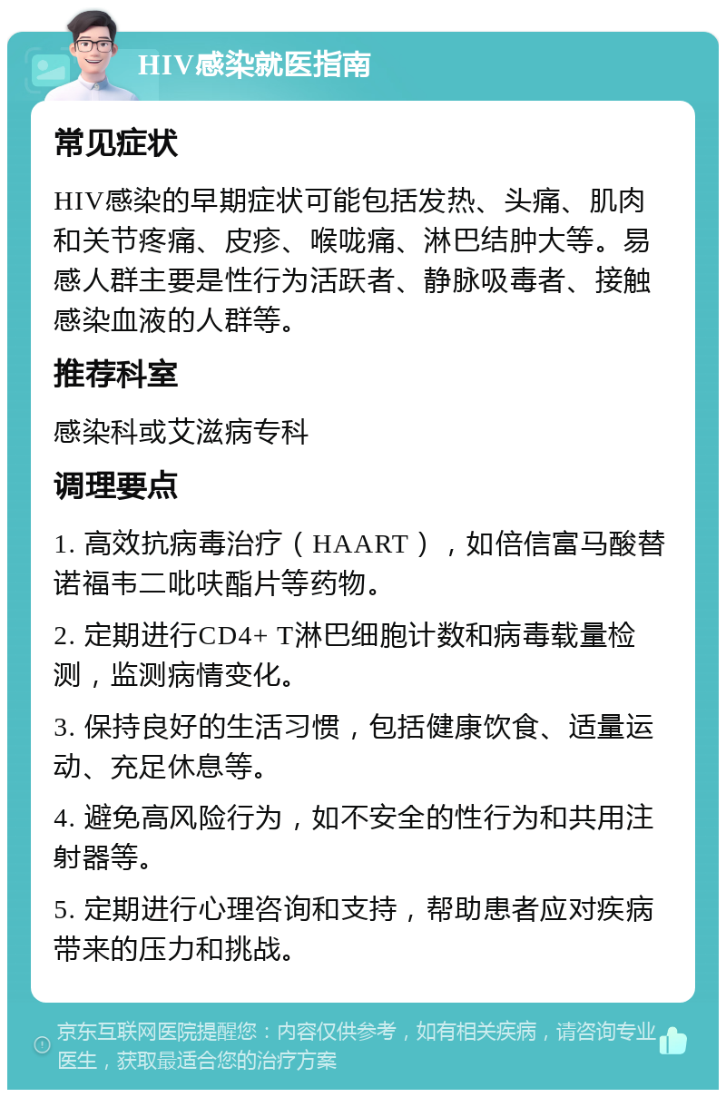 HIV感染就医指南 常见症状 HIV感染的早期症状可能包括发热、头痛、肌肉和关节疼痛、皮疹、喉咙痛、淋巴结肿大等。易感人群主要是性行为活跃者、静脉吸毒者、接触感染血液的人群等。 推荐科室 感染科或艾滋病专科 调理要点 1. 高效抗病毒治疗（HAART），如倍信富马酸替诺福韦二吡呋酯片等药物。 2. 定期进行CD4+ T淋巴细胞计数和病毒载量检测，监测病情变化。 3. 保持良好的生活习惯，包括健康饮食、适量运动、充足休息等。 4. 避免高风险行为，如不安全的性行为和共用注射器等。 5. 定期进行心理咨询和支持，帮助患者应对疾病带来的压力和挑战。