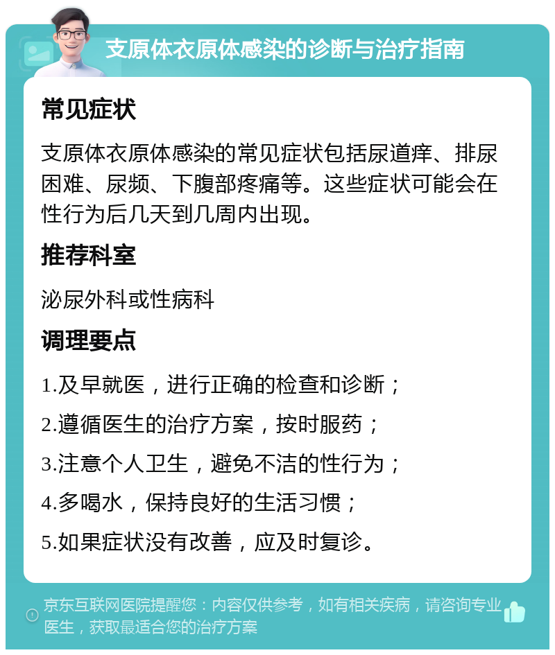 支原体衣原体感染的诊断与治疗指南 常见症状 支原体衣原体感染的常见症状包括尿道痒、排尿困难、尿频、下腹部疼痛等。这些症状可能会在性行为后几天到几周内出现。 推荐科室 泌尿外科或性病科 调理要点 1.及早就医，进行正确的检查和诊断； 2.遵循医生的治疗方案，按时服药； 3.注意个人卫生，避免不洁的性行为； 4.多喝水，保持良好的生活习惯； 5.如果症状没有改善，应及时复诊。