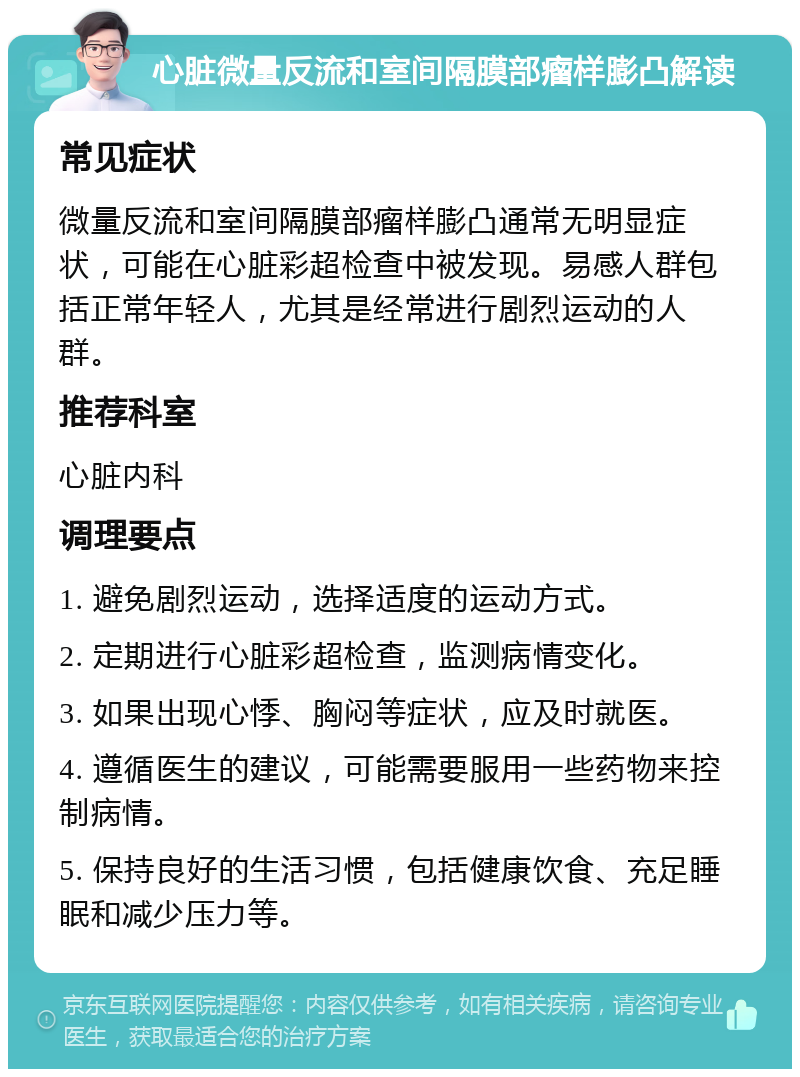 心脏微量反流和室间隔膜部瘤样膨凸解读 常见症状 微量反流和室间隔膜部瘤样膨凸通常无明显症状，可能在心脏彩超检查中被发现。易感人群包括正常年轻人，尤其是经常进行剧烈运动的人群。 推荐科室 心脏内科 调理要点 1. 避免剧烈运动，选择适度的运动方式。 2. 定期进行心脏彩超检查，监测病情变化。 3. 如果出现心悸、胸闷等症状，应及时就医。 4. 遵循医生的建议，可能需要服用一些药物来控制病情。 5. 保持良好的生活习惯，包括健康饮食、充足睡眠和减少压力等。