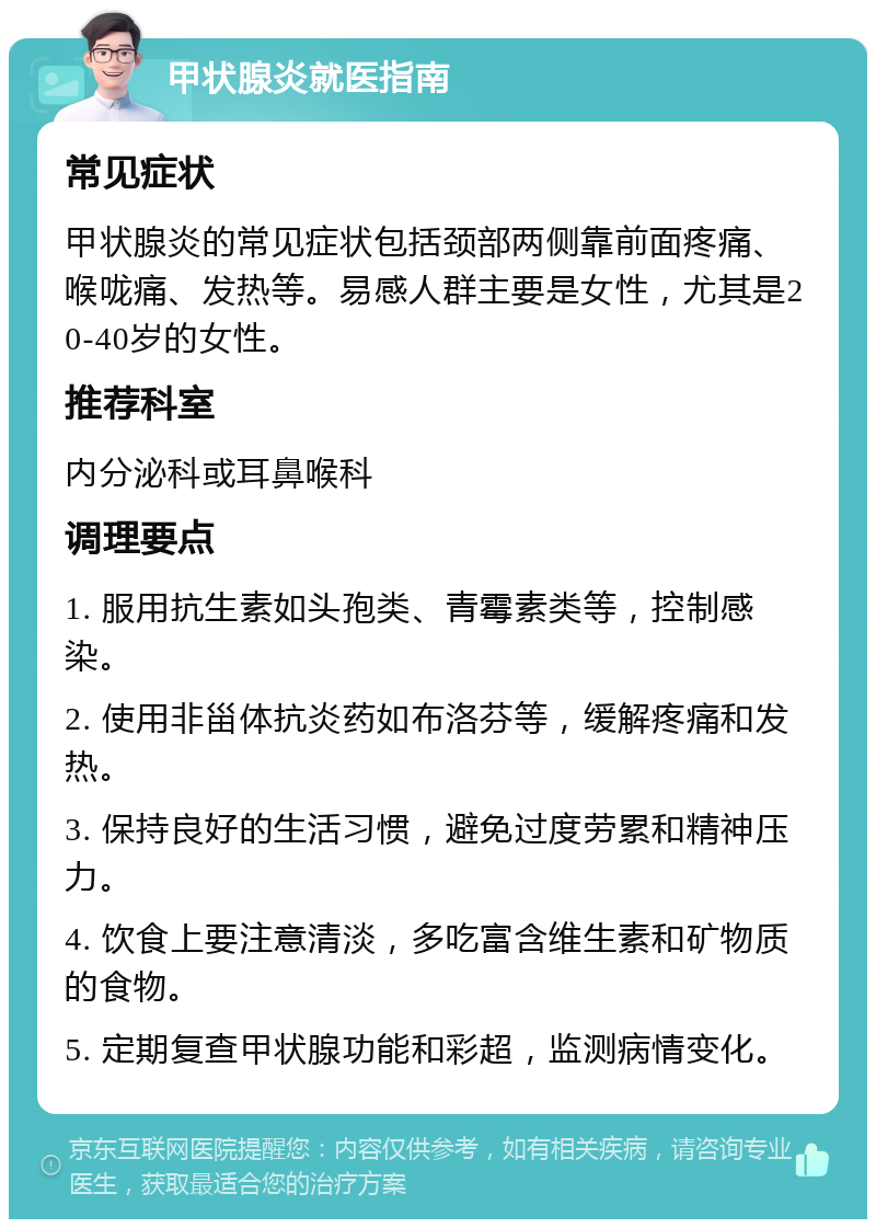 甲状腺炎就医指南 常见症状 甲状腺炎的常见症状包括颈部两侧靠前面疼痛、喉咙痛、发热等。易感人群主要是女性，尤其是20-40岁的女性。 推荐科室 内分泌科或耳鼻喉科 调理要点 1. 服用抗生素如头孢类、青霉素类等，控制感染。 2. 使用非甾体抗炎药如布洛芬等，缓解疼痛和发热。 3. 保持良好的生活习惯，避免过度劳累和精神压力。 4. 饮食上要注意清淡，多吃富含维生素和矿物质的食物。 5. 定期复查甲状腺功能和彩超，监测病情变化。