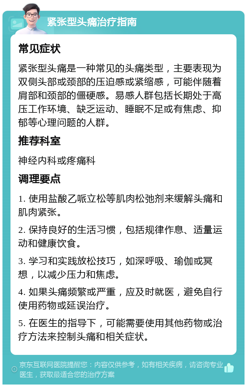 紧张型头痛治疗指南 常见症状 紧张型头痛是一种常见的头痛类型，主要表现为双侧头部或颈部的压迫感或紧缩感，可能伴随着肩部和颈部的僵硬感。易感人群包括长期处于高压工作环境、缺乏运动、睡眠不足或有焦虑、抑郁等心理问题的人群。 推荐科室 神经内科或疼痛科 调理要点 1. 使用盐酸乙哌立松等肌肉松弛剂来缓解头痛和肌肉紧张。 2. 保持良好的生活习惯，包括规律作息、适量运动和健康饮食。 3. 学习和实践放松技巧，如深呼吸、瑜伽或冥想，以减少压力和焦虑。 4. 如果头痛频繁或严重，应及时就医，避免自行使用药物或延误治疗。 5. 在医生的指导下，可能需要使用其他药物或治疗方法来控制头痛和相关症状。