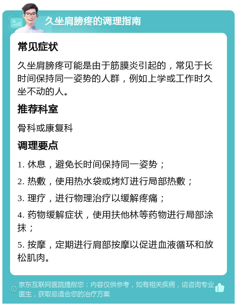 久坐肩膀疼的调理指南 常见症状 久坐肩膀疼可能是由于筋膜炎引起的，常见于长时间保持同一姿势的人群，例如上学或工作时久坐不动的人。 推荐科室 骨科或康复科 调理要点 1. 休息，避免长时间保持同一姿势； 2. 热敷，使用热水袋或烤灯进行局部热敷； 3. 理疗，进行物理治疗以缓解疼痛； 4. 药物缓解症状，使用扶他林等药物进行局部涂抹； 5. 按摩，定期进行肩部按摩以促进血液循环和放松肌肉。