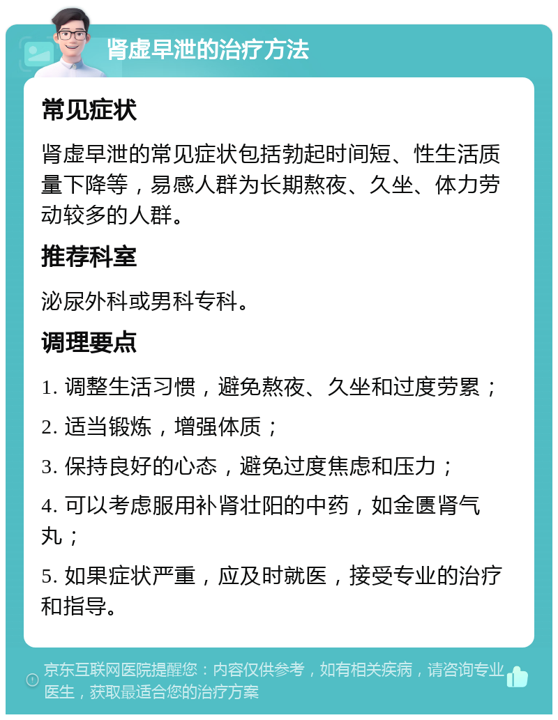 肾虚早泄的治疗方法 常见症状 肾虚早泄的常见症状包括勃起时间短、性生活质量下降等，易感人群为长期熬夜、久坐、体力劳动较多的人群。 推荐科室 泌尿外科或男科专科。 调理要点 1. 调整生活习惯，避免熬夜、久坐和过度劳累； 2. 适当锻炼，增强体质； 3. 保持良好的心态，避免过度焦虑和压力； 4. 可以考虑服用补肾壮阳的中药，如金匮肾气丸； 5. 如果症状严重，应及时就医，接受专业的治疗和指导。