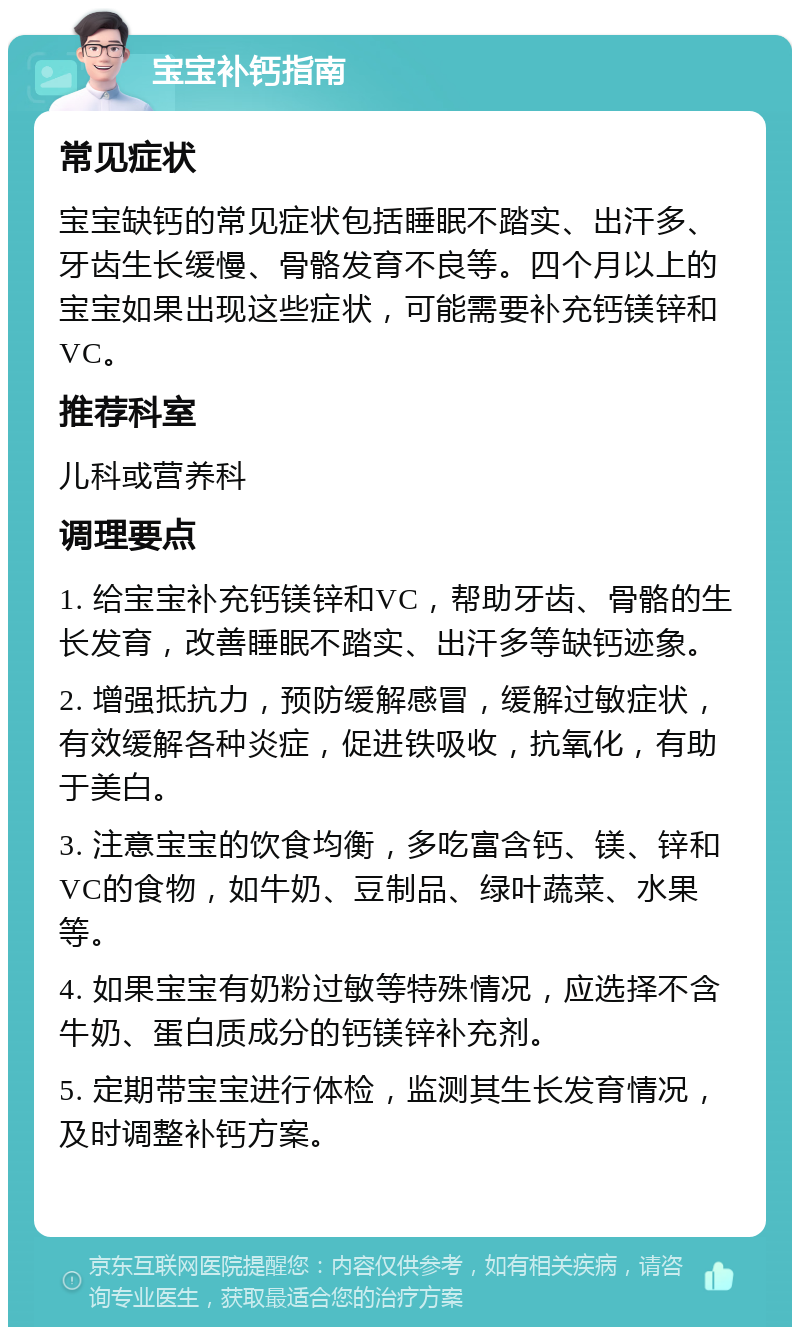 宝宝补钙指南 常见症状 宝宝缺钙的常见症状包括睡眠不踏实、出汗多、牙齿生长缓慢、骨骼发育不良等。四个月以上的宝宝如果出现这些症状，可能需要补充钙镁锌和VC。 推荐科室 儿科或营养科 调理要点 1. 给宝宝补充钙镁锌和VC，帮助牙齿、骨骼的生长发育，改善睡眠不踏实、出汗多等缺钙迹象。 2. 增强抵抗力，预防缓解感冒，缓解过敏症状，有效缓解各种炎症，促进铁吸收，抗氧化，有助于美白。 3. 注意宝宝的饮食均衡，多吃富含钙、镁、锌和VC的食物，如牛奶、豆制品、绿叶蔬菜、水果等。 4. 如果宝宝有奶粉过敏等特殊情况，应选择不含牛奶、蛋白质成分的钙镁锌补充剂。 5. 定期带宝宝进行体检，监测其生长发育情况，及时调整补钙方案。