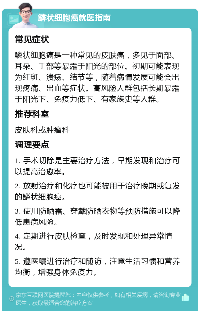 鳞状细胞癌就医指南 常见症状 鳞状细胞癌是一种常见的皮肤癌，多见于面部、耳朵、手部等暴露于阳光的部位。初期可能表现为红斑、溃疡、结节等，随着病情发展可能会出现疼痛、出血等症状。高风险人群包括长期暴露于阳光下、免疫力低下、有家族史等人群。 推荐科室 皮肤科或肿瘤科 调理要点 1. 手术切除是主要治疗方法，早期发现和治疗可以提高治愈率。 2. 放射治疗和化疗也可能被用于治疗晚期或复发的鳞状细胞癌。 3. 使用防晒霜、穿戴防晒衣物等预防措施可以降低患病风险。 4. 定期进行皮肤检查，及时发现和处理异常情况。 5. 遵医嘱进行治疗和随访，注意生活习惯和营养均衡，增强身体免疫力。