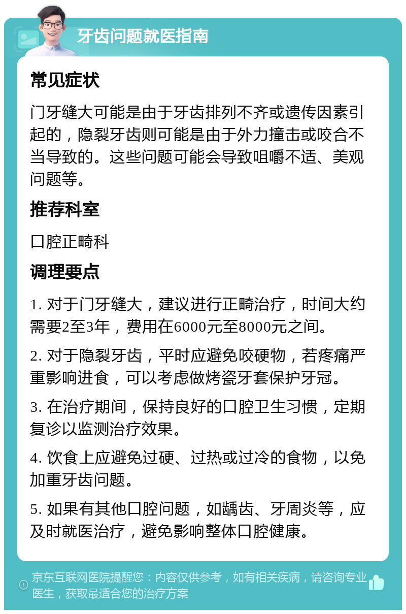 牙齿问题就医指南 常见症状 门牙缝大可能是由于牙齿排列不齐或遗传因素引起的，隐裂牙齿则可能是由于外力撞击或咬合不当导致的。这些问题可能会导致咀嚼不适、美观问题等。 推荐科室 口腔正畸科 调理要点 1. 对于门牙缝大，建议进行正畸治疗，时间大约需要2至3年，费用在6000元至8000元之间。 2. 对于隐裂牙齿，平时应避免咬硬物，若疼痛严重影响进食，可以考虑做烤瓷牙套保护牙冠。 3. 在治疗期间，保持良好的口腔卫生习惯，定期复诊以监测治疗效果。 4. 饮食上应避免过硬、过热或过冷的食物，以免加重牙齿问题。 5. 如果有其他口腔问题，如龋齿、牙周炎等，应及时就医治疗，避免影响整体口腔健康。