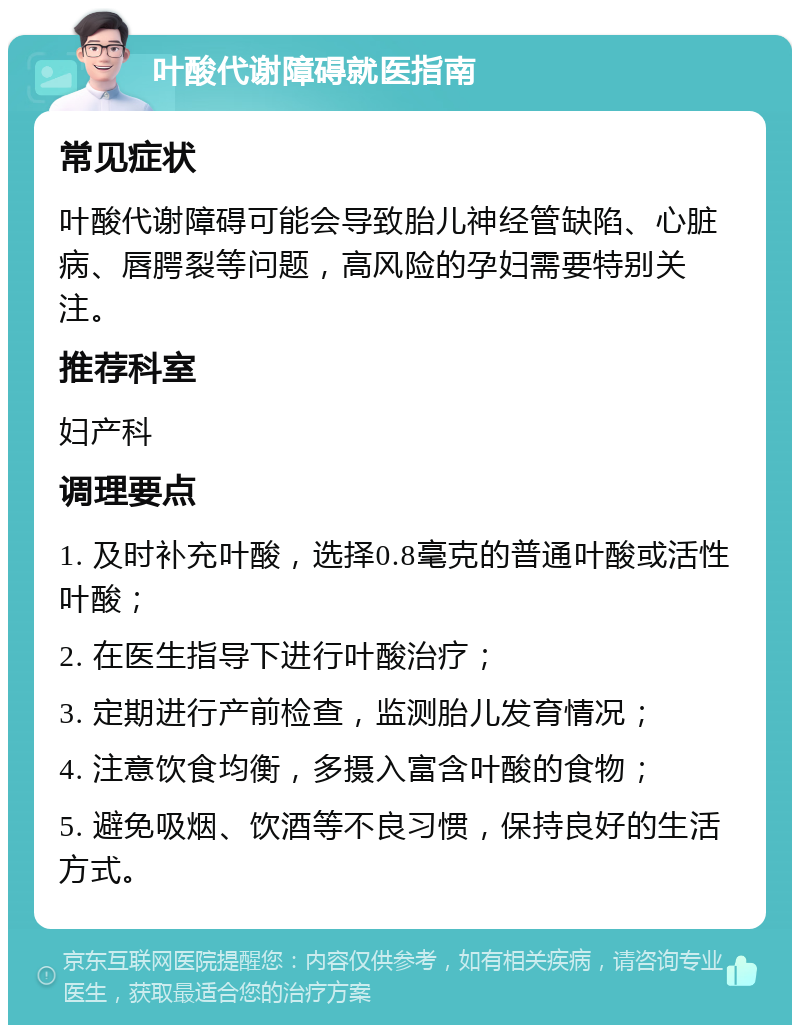 叶酸代谢障碍就医指南 常见症状 叶酸代谢障碍可能会导致胎儿神经管缺陷、心脏病、唇腭裂等问题，高风险的孕妇需要特别关注。 推荐科室 妇产科 调理要点 1. 及时补充叶酸，选择0.8毫克的普通叶酸或活性叶酸； 2. 在医生指导下进行叶酸治疗； 3. 定期进行产前检查，监测胎儿发育情况； 4. 注意饮食均衡，多摄入富含叶酸的食物； 5. 避免吸烟、饮酒等不良习惯，保持良好的生活方式。