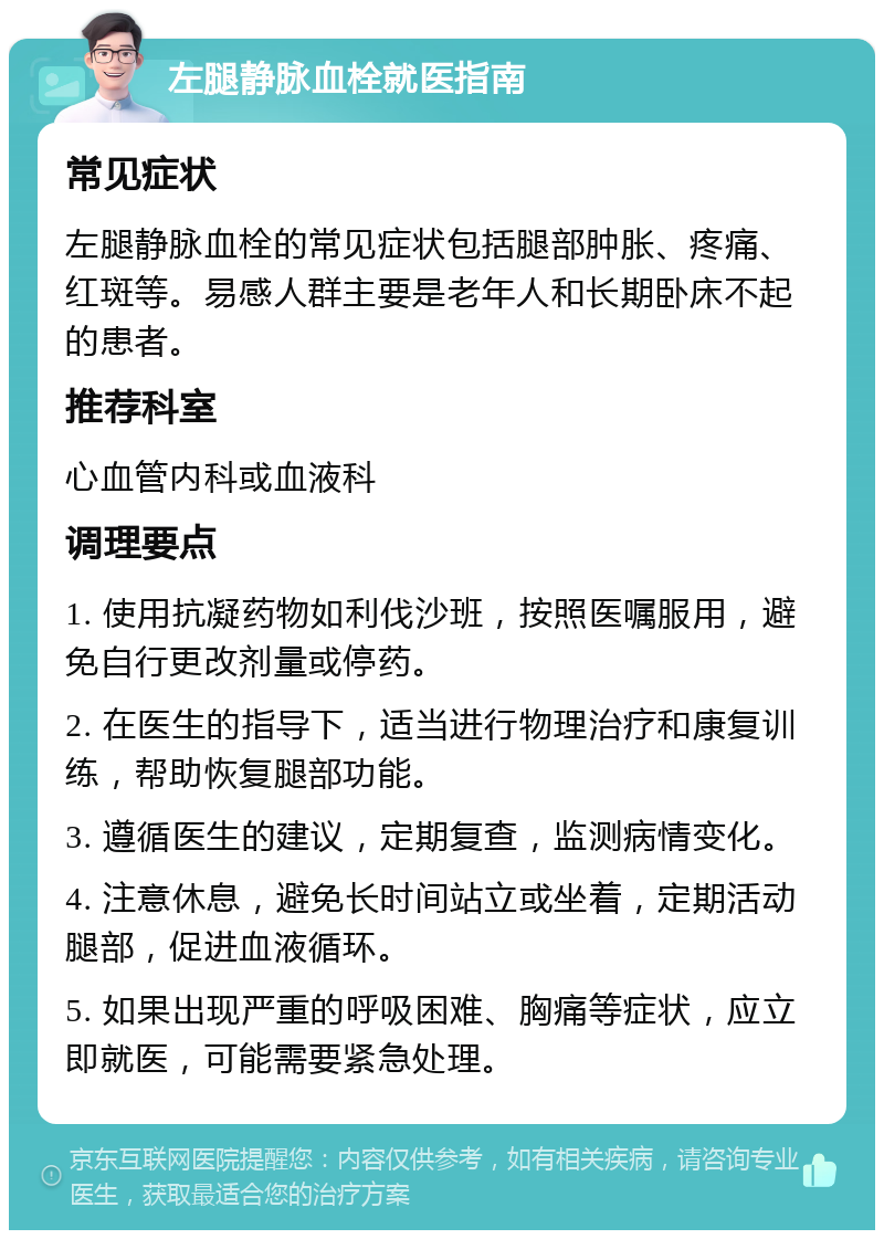 左腿静脉血栓就医指南 常见症状 左腿静脉血栓的常见症状包括腿部肿胀、疼痛、红斑等。易感人群主要是老年人和长期卧床不起的患者。 推荐科室 心血管内科或血液科 调理要点 1. 使用抗凝药物如利伐沙班，按照医嘱服用，避免自行更改剂量或停药。 2. 在医生的指导下，适当进行物理治疗和康复训练，帮助恢复腿部功能。 3. 遵循医生的建议，定期复查，监测病情变化。 4. 注意休息，避免长时间站立或坐着，定期活动腿部，促进血液循环。 5. 如果出现严重的呼吸困难、胸痛等症状，应立即就医，可能需要紧急处理。