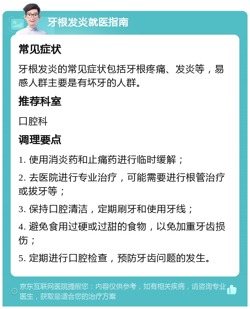 牙根发炎就医指南 常见症状 牙根发炎的常见症状包括牙根疼痛、发炎等，易感人群主要是有坏牙的人群。 推荐科室 口腔科 调理要点 1. 使用消炎药和止痛药进行临时缓解； 2. 去医院进行专业治疗，可能需要进行根管治疗或拔牙等； 3. 保持口腔清洁，定期刷牙和使用牙线； 4. 避免食用过硬或过甜的食物，以免加重牙齿损伤； 5. 定期进行口腔检查，预防牙齿问题的发生。