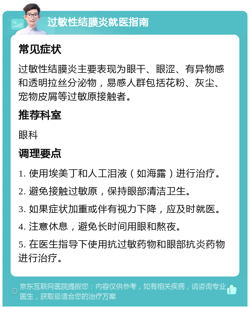 过敏性结膜炎就医指南 常见症状 过敏性结膜炎主要表现为眼干、眼涩、有异物感和透明拉丝分泌物，易感人群包括花粉、灰尘、宠物皮屑等过敏原接触者。 推荐科室 眼科 调理要点 1. 使用埃美丁和人工泪液（如海露）进行治疗。 2. 避免接触过敏原，保持眼部清洁卫生。 3. 如果症状加重或伴有视力下降，应及时就医。 4. 注意休息，避免长时间用眼和熬夜。 5. 在医生指导下使用抗过敏药物和眼部抗炎药物进行治疗。