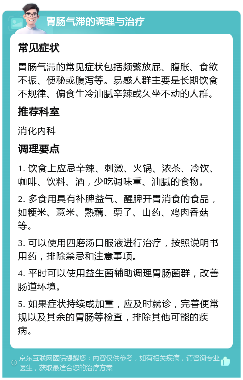 胃肠气滞的调理与治疗 常见症状 胃肠气滞的常见症状包括频繁放屁、腹胀、食欲不振、便秘或腹泻等。易感人群主要是长期饮食不规律、偏食生冷油腻辛辣或久坐不动的人群。 推荐科室 消化内科 调理要点 1. 饮食上应忌辛辣、刺激、火锅、浓茶、冷饮、咖啡、饮料、酒，少吃调味重、油腻的食物。 2. 多食用具有补脾益气、醒脾开胃消食的食品，如粳米、薏米、熟藕、栗子、山药、鸡肉香菇等。 3. 可以使用四磨汤口服液进行治疗，按照说明书用药，排除禁忌和注意事项。 4. 平时可以使用益生菌辅助调理胃肠菌群，改善肠道环境。 5. 如果症状持续或加重，应及时就诊，完善便常规以及其余的胃肠等检查，排除其他可能的疾病。