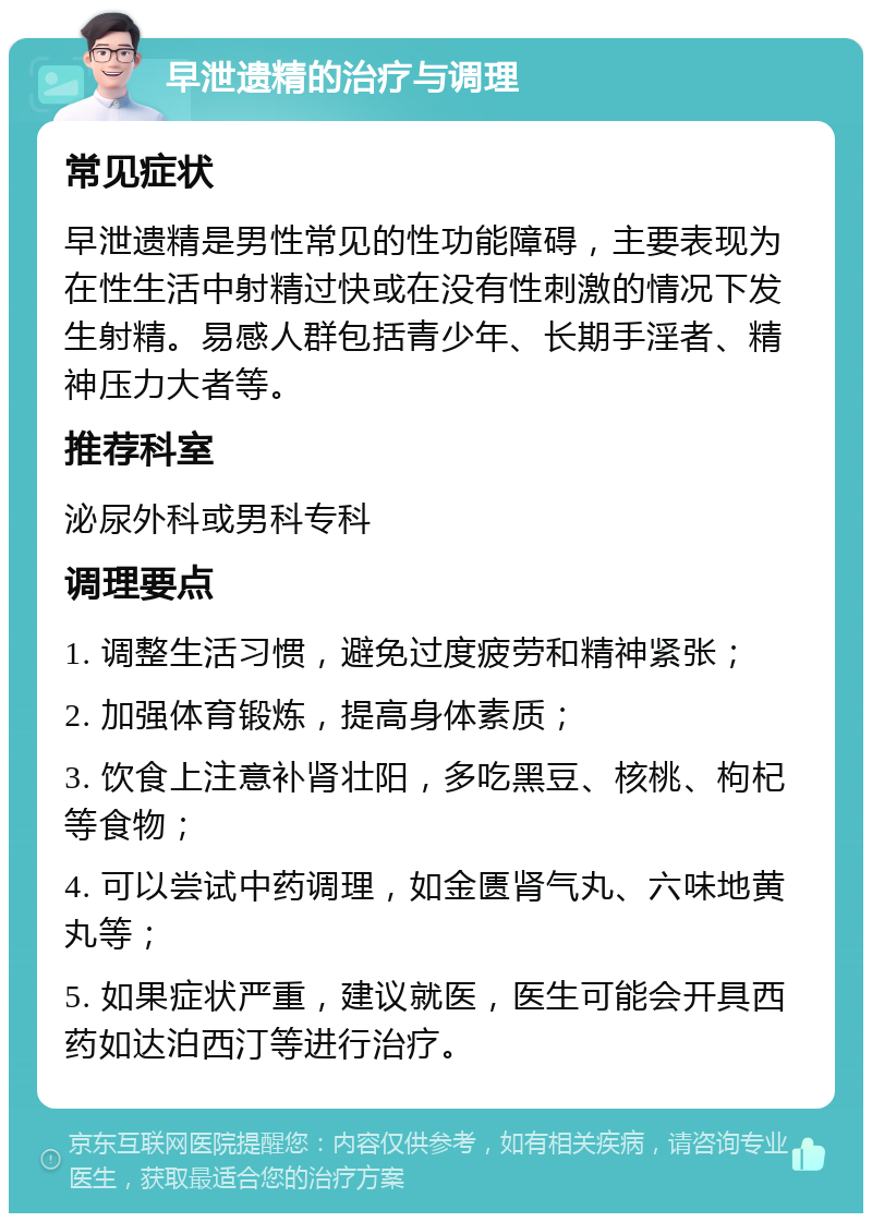 早泄遗精的治疗与调理 常见症状 早泄遗精是男性常见的性功能障碍，主要表现为在性生活中射精过快或在没有性刺激的情况下发生射精。易感人群包括青少年、长期手淫者、精神压力大者等。 推荐科室 泌尿外科或男科专科 调理要点 1. 调整生活习惯，避免过度疲劳和精神紧张； 2. 加强体育锻炼，提高身体素质； 3. 饮食上注意补肾壮阳，多吃黑豆、核桃、枸杞等食物； 4. 可以尝试中药调理，如金匮肾气丸、六味地黄丸等； 5. 如果症状严重，建议就医，医生可能会开具西药如达泊西汀等进行治疗。