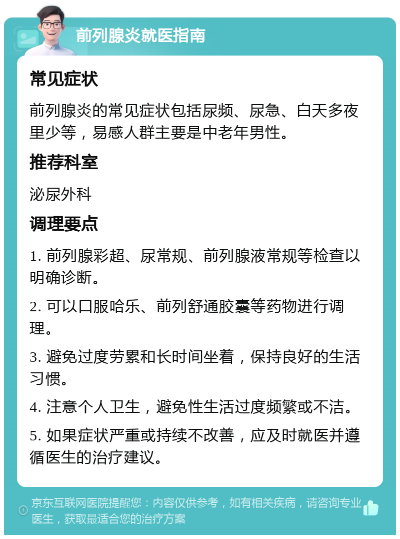 前列腺炎就医指南 常见症状 前列腺炎的常见症状包括尿频、尿急、白天多夜里少等，易感人群主要是中老年男性。 推荐科室 泌尿外科 调理要点 1. 前列腺彩超、尿常规、前列腺液常规等检查以明确诊断。 2. 可以口服哈乐、前列舒通胶囊等药物进行调理。 3. 避免过度劳累和长时间坐着，保持良好的生活习惯。 4. 注意个人卫生，避免性生活过度频繁或不洁。 5. 如果症状严重或持续不改善，应及时就医并遵循医生的治疗建议。