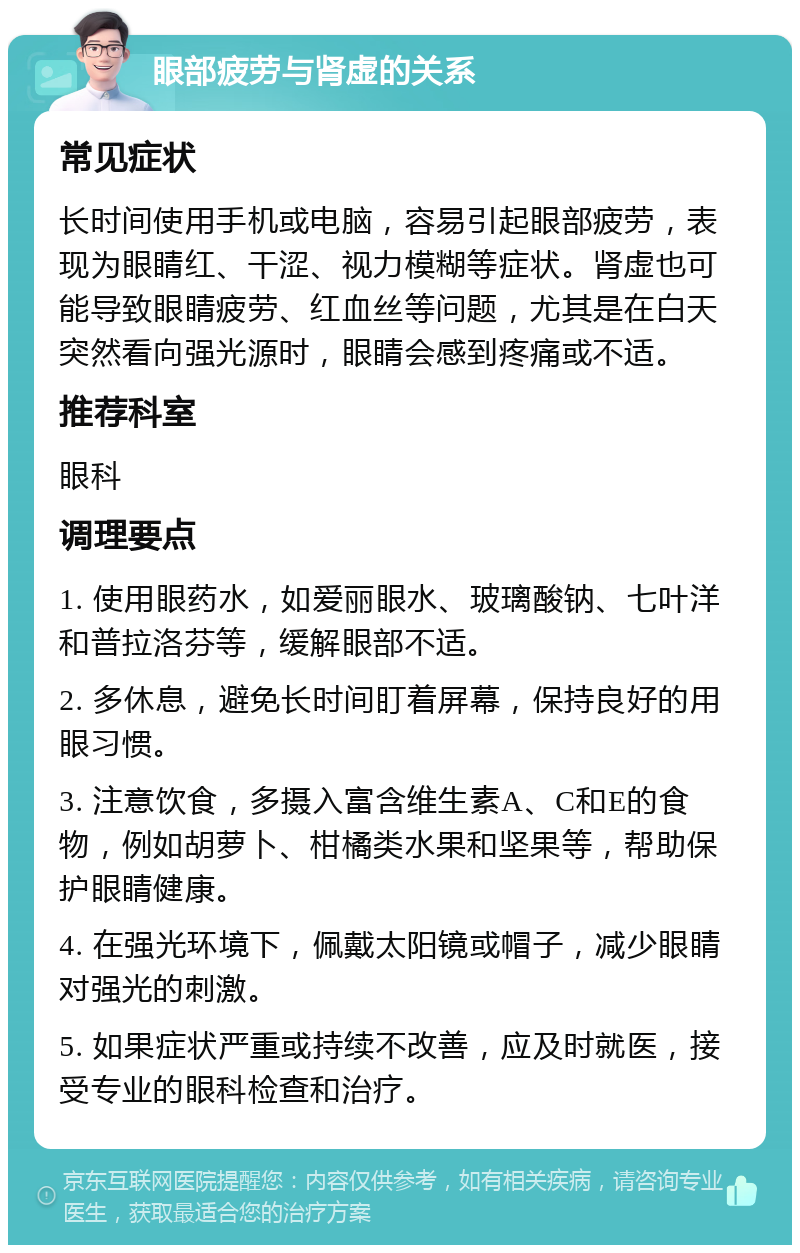 眼部疲劳与肾虚的关系 常见症状 长时间使用手机或电脑，容易引起眼部疲劳，表现为眼睛红、干涩、视力模糊等症状。肾虚也可能导致眼睛疲劳、红血丝等问题，尤其是在白天突然看向强光源时，眼睛会感到疼痛或不适。 推荐科室 眼科 调理要点 1. 使用眼药水，如爱丽眼水、玻璃酸钠、七叶洋和普拉洛芬等，缓解眼部不适。 2. 多休息，避免长时间盯着屏幕，保持良好的用眼习惯。 3. 注意饮食，多摄入富含维生素A、C和E的食物，例如胡萝卜、柑橘类水果和坚果等，帮助保护眼睛健康。 4. 在强光环境下，佩戴太阳镜或帽子，减少眼睛对强光的刺激。 5. 如果症状严重或持续不改善，应及时就医，接受专业的眼科检查和治疗。