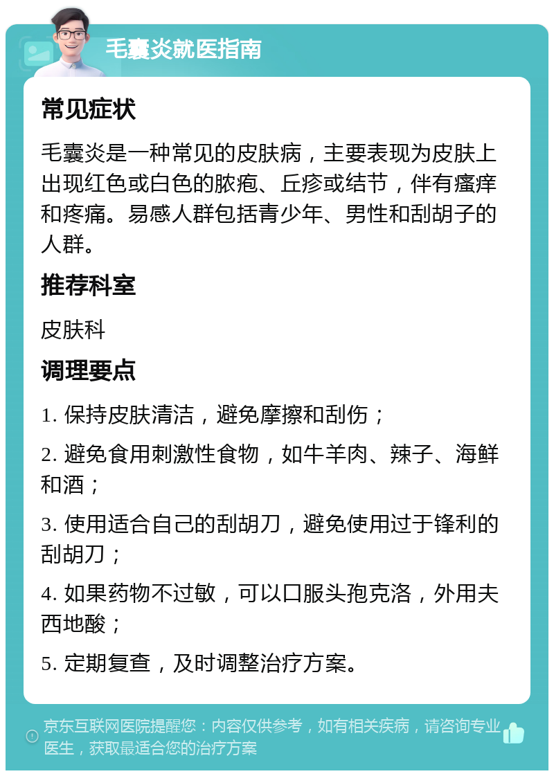 毛囊炎就医指南 常见症状 毛囊炎是一种常见的皮肤病，主要表现为皮肤上出现红色或白色的脓疱、丘疹或结节，伴有瘙痒和疼痛。易感人群包括青少年、男性和刮胡子的人群。 推荐科室 皮肤科 调理要点 1. 保持皮肤清洁，避免摩擦和刮伤； 2. 避免食用刺激性食物，如牛羊肉、辣子、海鲜和酒； 3. 使用适合自己的刮胡刀，避免使用过于锋利的刮胡刀； 4. 如果药物不过敏，可以口服头孢克洛，外用夫西地酸； 5. 定期复查，及时调整治疗方案。