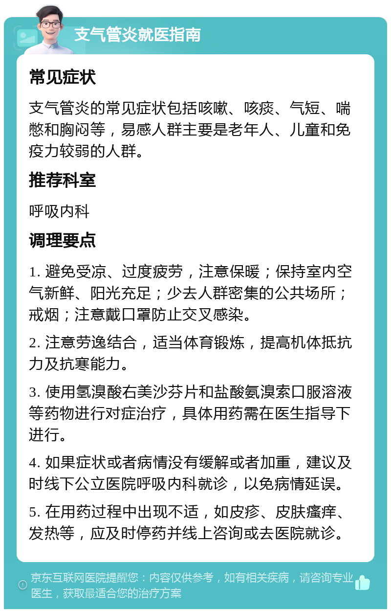 支气管炎就医指南 常见症状 支气管炎的常见症状包括咳嗽、咳痰、气短、喘憋和胸闷等，易感人群主要是老年人、儿童和免疫力较弱的人群。 推荐科室 呼吸内科 调理要点 1. 避免受凉、过度疲劳，注意保暖；保持室内空气新鲜、阳光充足；少去人群密集的公共场所；戒烟；注意戴口罩防止交叉感染。 2. 注意劳逸结合，适当体育锻炼，提高机体抵抗力及抗寒能力。 3. 使用氢溴酸右美沙芬片和盐酸氨溴索口服溶液等药物进行对症治疗，具体用药需在医生指导下进行。 4. 如果症状或者病情没有缓解或者加重，建议及时线下公立医院呼吸内科就诊，以免病情延误。 5. 在用药过程中出现不适，如皮疹、皮肤瘙痒、发热等，应及时停药并线上咨询或去医院就诊。