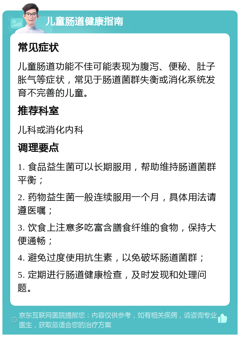 儿童肠道健康指南 常见症状 儿童肠道功能不佳可能表现为腹泻、便秘、肚子胀气等症状，常见于肠道菌群失衡或消化系统发育不完善的儿童。 推荐科室 儿科或消化内科 调理要点 1. 食品益生菌可以长期服用，帮助维持肠道菌群平衡； 2. 药物益生菌一般连续服用一个月，具体用法请遵医嘱； 3. 饮食上注意多吃富含膳食纤维的食物，保持大便通畅； 4. 避免过度使用抗生素，以免破坏肠道菌群； 5. 定期进行肠道健康检查，及时发现和处理问题。