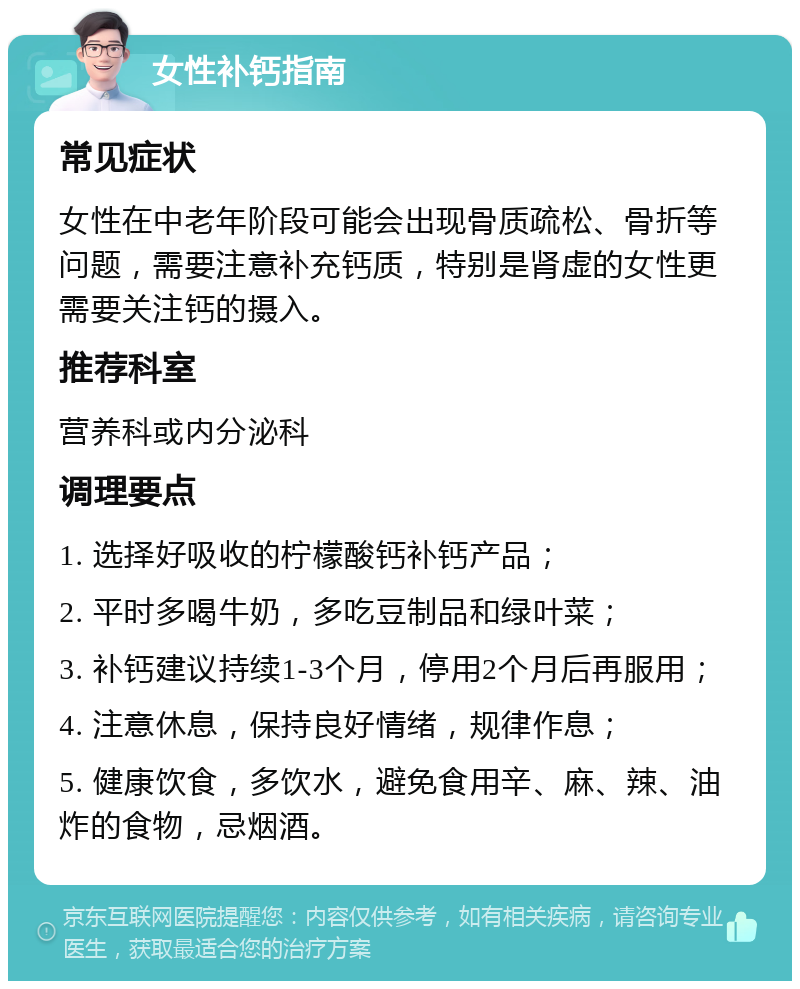 女性补钙指南 常见症状 女性在中老年阶段可能会出现骨质疏松、骨折等问题，需要注意补充钙质，特别是肾虚的女性更需要关注钙的摄入。 推荐科室 营养科或内分泌科 调理要点 1. 选择好吸收的柠檬酸钙补钙产品； 2. 平时多喝牛奶，多吃豆制品和绿叶菜； 3. 补钙建议持续1-3个月，停用2个月后再服用； 4. 注意休息，保持良好情绪，规律作息； 5. 健康饮食，多饮水，避免食用辛、麻、辣、油炸的食物，忌烟酒。