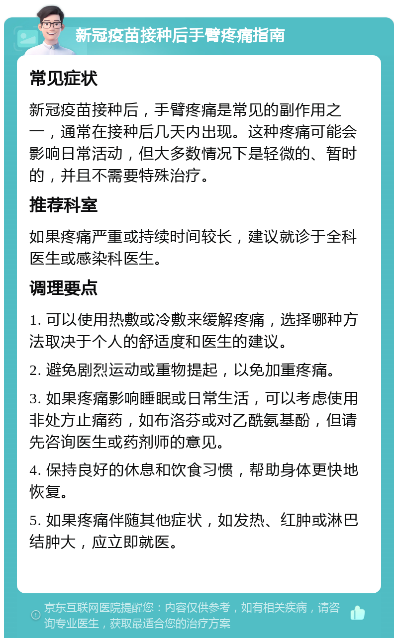 新冠疫苗接种后手臂疼痛指南 常见症状 新冠疫苗接种后，手臂疼痛是常见的副作用之一，通常在接种后几天内出现。这种疼痛可能会影响日常活动，但大多数情况下是轻微的、暂时的，并且不需要特殊治疗。 推荐科室 如果疼痛严重或持续时间较长，建议就诊于全科医生或感染科医生。 调理要点 1. 可以使用热敷或冷敷来缓解疼痛，选择哪种方法取决于个人的舒适度和医生的建议。 2. 避免剧烈运动或重物提起，以免加重疼痛。 3. 如果疼痛影响睡眠或日常生活，可以考虑使用非处方止痛药，如布洛芬或对乙酰氨基酚，但请先咨询医生或药剂师的意见。 4. 保持良好的休息和饮食习惯，帮助身体更快地恢复。 5. 如果疼痛伴随其他症状，如发热、红肿或淋巴结肿大，应立即就医。