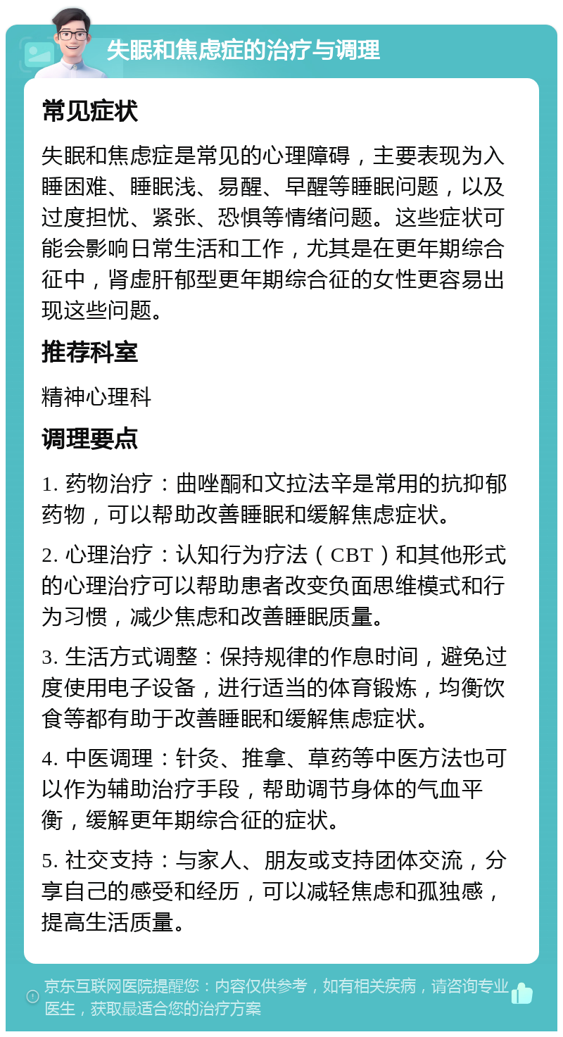 失眠和焦虑症的治疗与调理 常见症状 失眠和焦虑症是常见的心理障碍，主要表现为入睡困难、睡眠浅、易醒、早醒等睡眠问题，以及过度担忧、紧张、恐惧等情绪问题。这些症状可能会影响日常生活和工作，尤其是在更年期综合征中，肾虚肝郁型更年期综合征的女性更容易出现这些问题。 推荐科室 精神心理科 调理要点 1. 药物治疗：曲唑酮和文拉法辛是常用的抗抑郁药物，可以帮助改善睡眠和缓解焦虑症状。 2. 心理治疗：认知行为疗法（CBT）和其他形式的心理治疗可以帮助患者改变负面思维模式和行为习惯，减少焦虑和改善睡眠质量。 3. 生活方式调整：保持规律的作息时间，避免过度使用电子设备，进行适当的体育锻炼，均衡饮食等都有助于改善睡眠和缓解焦虑症状。 4. 中医调理：针灸、推拿、草药等中医方法也可以作为辅助治疗手段，帮助调节身体的气血平衡，缓解更年期综合征的症状。 5. 社交支持：与家人、朋友或支持团体交流，分享自己的感受和经历，可以减轻焦虑和孤独感，提高生活质量。